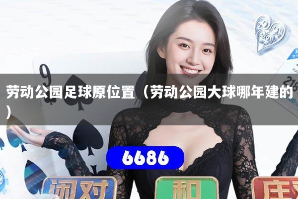 劳动公园足球原位置(劳动公园大球哪年建的)