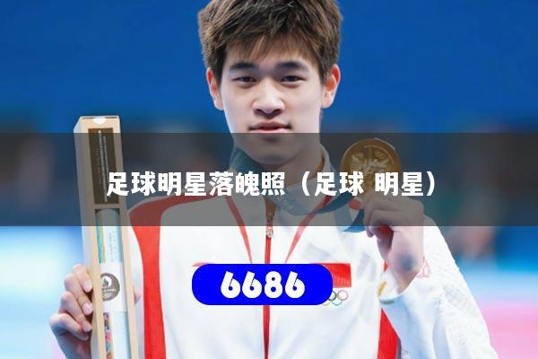 足球明星落魄照(足球 明星)