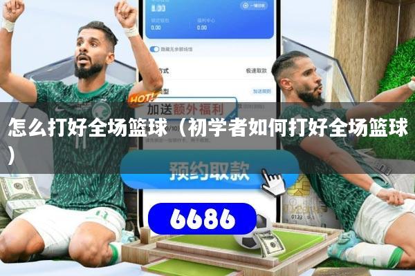 怎么打好全场篮球(初学者如何打好全场篮球)